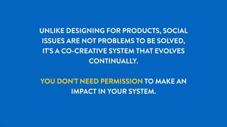 23
UNLIKE DESIGNING FOR PRODUCTS, SOCIAL
ISSUES ARE NOT PROBLEMS TO BE SOLVED,
IT’S A CO-CREATIVE SYSTEM THAT EVOLVES
CONTINUALLY.
YOU DON’T NEED PERMISSION TO MAKE AN
IMPACT IN YOUR SYSTEM.
 