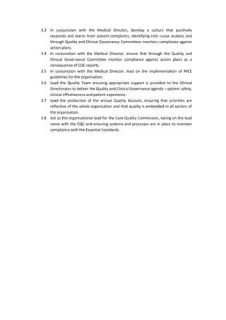 3.3 In conjunction with the Medical Director, develop a culture that positively
responds and learns from patient complaints, identifying root cause analysis and
through Quality and Clinical Governance Committees monitors compliance against
action plans.
3.4 In conjunction with the Medical Director, ensure that through the Quality and
Clinical Governance Committee monitor compliance against action plans as a
consequence of CQC reports.
3.5 In conjunction with the Medical Director, lead on the implementation of NICE
guidelines for the organisation.
3.6 Lead the Quality Team ensuring appropriate support is provided to the Clinical
Directorates to deliver the Quality and Clinical Governance agenda – patient safety,
clinical effectiveness and patient experience.
3.7 Lead the production of the annual Quality Account, ensuring that priorities are
reflective of the whole organisation and that quality is embedded in all sectors of
the organisation.
3.8 Act as the organisational lead for the Care Quality Commission, taking on the lead
name with the CQC and ensuring systems and processes are in place to maintain
compliance with the Essential Standards.
 