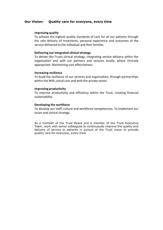 Our Vision: Quality care for everyone, every time
Improving quality
To achieve the highest quality standards of care for all our patients through
the safe delivery of treatments, personal experience and outcomes of the
service delivered to the individual and their families
Delivering our integrated clinical strategy
To deliver the Trusts clinical strategy, integrating service delivery within the
organisation and with our partners and services locally, where clinically
appropriate. Maintaining cost effectiveness.
Increasing resilience
To build the resilience of our services and organisation, through partnerships
within the NHS; social care and with the private sector
Improving productivity
To improve productivity and efficiency within the Trust, creating financial
sustainability.
Developing the workforce
To develop our staff, culture and workforce competencies. To implement our
vision and clinical strategy.
As a member of the Trust Board and a member of the Trust Executive
Team, work with senior colleagues to continuously improve the quality and
delivery of service to patients in pursuit of the Trust vision to provide
quality care for everyone, every time.
 