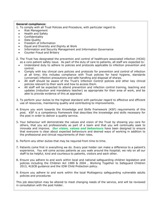 General compliance:
1. To comply with all Trust Policies and Procedure, with particular regard to
 Risk Management
 Health and Safety
 Confidentiality
 Data Quality
 Freedom of Information
 Equal and Diversity and Dignity at Work
 Information and Security Management and Information Governance
 Counter Fraud and Bribery
2. The Trust has designated the prevention and control of healthcare associated infection (HCAI)
as a core patient safety issue. As part of the duty of care to patients, all staff are expected to:
 Understand duty to adhere to policies and protocols applicable to infection prevention and
control.
 Comply with key clinical care policies and protocols for prevention and control of infection
at all time; this includes compliance with Trust policies for hand hygiene, standards
(universal) infection precautions and safe handling and disposal of sharps.
 All staff should be aware of the Trust’s Infection Control policies and other key clinical
policies relevant to their work and how to access them.
 All staff will be expected to attend prevention and infection control training, teaching and
updates (induction and mandatory teacher) as appropriate for their area of work, and be
able to provide evidence of this at appraisal.
3. To perform your duties to the highest standard with particular regard to effective and efficient
use of resources, maintaining quality and contributing to improvements.
4. Ensure you work towards the Knowledge and Skills Framework (KSF) requirements of this
post. KSF is a competency framework that describes the knowledge and skills necessary for
the post in order to deliver a quality service.
5. Your behaviour will demonstrate the values and vision of the Trust by showing you care for
others, that you act professionally as part of a team and that you will continually seek to
innovate and improve. Our vision, values and behaviours have been designed to ensure
that everyone is clear about expected behaviours and desired ways of working in addition to
the professional and clinical requirements of their roles.
6. Perform any other duties that may be required from time to time.
7. Patients come first in everything we do. Every post holder can make a difference to a patient’s
experience. You will come across patients as you walk around the hospital; we rely on all our
staff to be helpful, kind and courteous to patients, visitors and each other.
8. Ensure you adhere to and work within local and national safeguarding children legislation and
policies including the Children Act 1989 & 2004 , Working Together to Safeguard Children
2013, 4LSCB guidance and the IOW Child Protection policy.
9. Ensure you adhere to and work within the local Multiagency safeguarding vulnerable adults
policies and procedures
This job description may be altered to meet changing needs of the service, and will be reviewed
in consultation with the post holder.
 