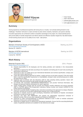 Akhil Vijayan
Material Engineer
0
Summary
Having experience of professional expertise with strong focus on results, I am actively looking forward to new
challenges. Therefore I will work in a team and lead my team where creativity, teamwork, and quest to develop
innovative approaches are combined to deliver competitive advantage to the project. As a Goal-oriented person
with proved ability to handle assignments and deliver desired and effective resultson target time. My determination
of hard working would count on my ability to be a multi – task person.
Organizations
Member of American Society of Civil Engineers | ASCE Starting July 2015
Civil Engineering Graduate
Member ID: 10462015
Member of ASTM International Starting Jan 2016
ASTM International
License No: 1893795
Work History
Materials Engineer (ME) 2015 - Present
Wade Adams Contracting LLC
Overall responsibility for all employees and the testing activities and materials in the divisional/site
laboratory.
Supervise to organize the site tests according to the inspection and testing plan for each site according the
specification requirement.
Supervise to carry out quality test as per International Standards and Contract specification, analyze and
record test results, approvals etc.
Liaise with external testing agencies for testing / supply services as and when required. If the test results
fails to meet the specification requirement or unacceptable, arrange to take correctivemeasures to rectify
the layer/area by retest.
Supervise and co-ordinate with site laboratory staff for daily sampling testing operation, liaison with
CMCM/Sr.PRM and evaluate the test results and take timely action.
Co-ordinate with Consultant staff/CMCM/Sr.PRM/SA/MCS/LT and provide Technical Information, Mix
Designs and general material submissions for client’s approval.
Verify monthly testing charges with the records and Prepare monthly statement and ensure toprepare
SMR by SK/PRM against DCL/Independent Laboratory testing invoices and forward toCMCM for the
further payment proceedings.
Supervise to provide details of weighing data, instructions according to the approved mix design ofAsphalt,
Concrete, and Wet-mix to the plant engineer/plant operator prior to daily production.
Supervise to maintain record on each pour/laying, temperature and locations of Asphalt, Concreteand
Earthworks as well as the test results.
Supervise and liaise with PRM/SA/SK and prepare the daily/weekly requirement schedule of
Asphalt,Concrete, Wet-mix and other materials and forward to CMCM/SLS.
Supervise to make summary/statement of delivered materials at site in order to maintain andcontrol
frequency of test as per contract specification.
Supervise to update record on national and international standards. Ensure that the secondarydistribution
copies of applicable standards are available for site reference and usage.
Adoor Kerala
00971-562742619
akhilhse@outlook.com
akhil.vj@wadeadams.com
 