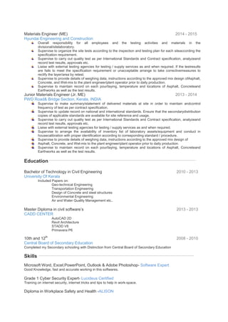 Materials Engineer (ME) 2014 - 2015
Hyundai Engineering and Construction
Overall responsibility for all employees and the testing activities and materials in the
divisional/sitelaboratory.
Supervise to organize the site tests according to the inspection and testing plan for each siteaccording the
specification requirement.
Supervise to carry out quality test as per International Standards and Contract specification, analyzeand
record test results, approvals etc.
Liaise with external testing agencies for testing / supply services as and when required. If the testresults
are fails to meet the specification requirement or unacceptable arrange to take correctivemeasures to
rectify the layer/area by retest.
Supervise to provide details of weighing data, instructions according to the approved mix design ofAsphalt,
Concrete, and Wet-mix to the plant engineer/plant operator prior to daily production.
Supervise to maintain record on each pour/laying, temperature and locations of Asphalt, Concreteand
Earthworks as well as the test results.
Junior Materials Engineer (Jr. ME) 2013 - 2014
PWD Road& Bridge Section, Kerala, INDIA
Supervise to make summary/statement of delivered materials at site in order to maintain andcontrol
frequency of test as per contract specification.
Supervise to update record on national and international standards. Ensure that the secondarydistribution
copies of applicable standards are available for site reference and usage.
Supervise to carry out quality test as per International Standards and Contract specification, analyzeand
record test results, approvals etc.
Liaise with external testing agencies for testing / supply services as and when required.
Supervise to arrange the availability of inventory list of laboratory assets/equipment and conduct in
housecalibration with proper identification according to corresponding standard / procedure.
Supervise to provide details of weighing data, instructions according to the approved mix design of
Asphalt, Concrete, and Wet-mix to the plant engineer/plant operator prior to daily production.
Supervise to maintain record on each pour/laying, temperature and locations of Asphalt, Concreteand
Earthworks as well as the test results.
Education
Bachelor of Technology in Civil Engineering 2010 - 2013
University Of Kerala
Included Papers on:
Geo-technical Engineering
Transportation Engineering
Design of Concrete and steel structures
Environmental Engineering
Air and Water Quality Management etc..
Master Diploma in civil software’s 2013 - 2013
CADD CENTER
AutoCAD 2D
Revit Architecture
STADD V8
Primavera P6
10th and 12th
2008 - 2010
Central Board of Secondary Education
Completed my Secondary schooling with Distinction from Central Board of Secondary Education
Skills
Microsoft Word, Excel,PowerPoint, Outlook & Adobe Photoshop- Software Expert
Good Knowledge, fast and accurate working in this softwares.
Grade 1 Cyber Security Expert- Lucideus Certified
Training on internet security, internet tricks and tips to help in work-space.
Diploma in Workplace Safety and Health -ALISON
 