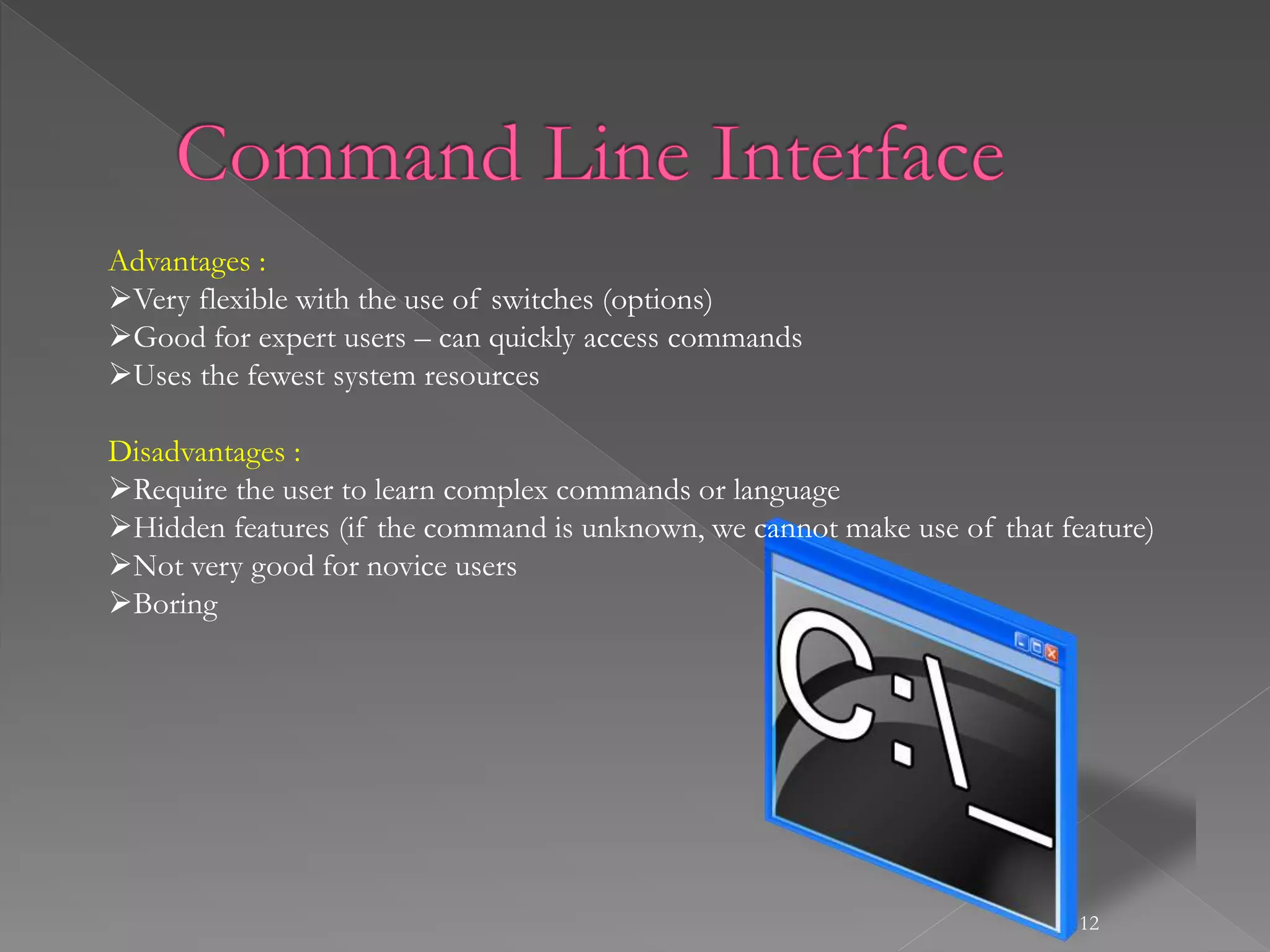12
Advantages :
Very flexible with the use of switches (options)
Good for expert users – can quickly access commands
Uses the fewest system resources
Disadvantages :
Require the user to learn complex commands or language
Hidden features (if the command is unknown, we cannot make use of that feature)
Not very good for novice users
Boring
 