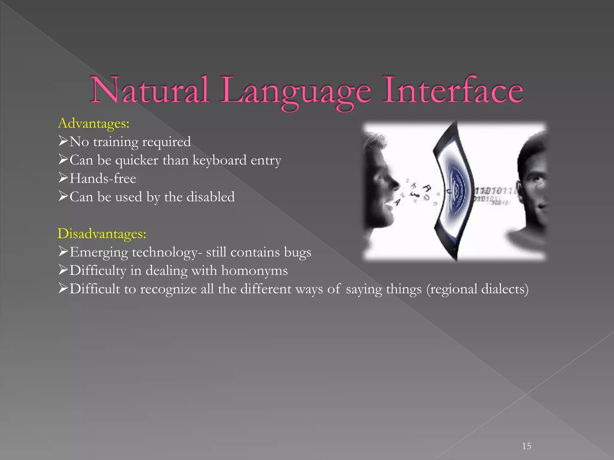 15
Advantages:
No training required
Can be quicker than keyboard entry
Hands-free
Can be used by the disabled
Disadvantages:
Emerging technology- still contains bugs
Difficulty in dealing with homonyms
Difficult to recognize all the different ways of saying things (regional dialects)
 