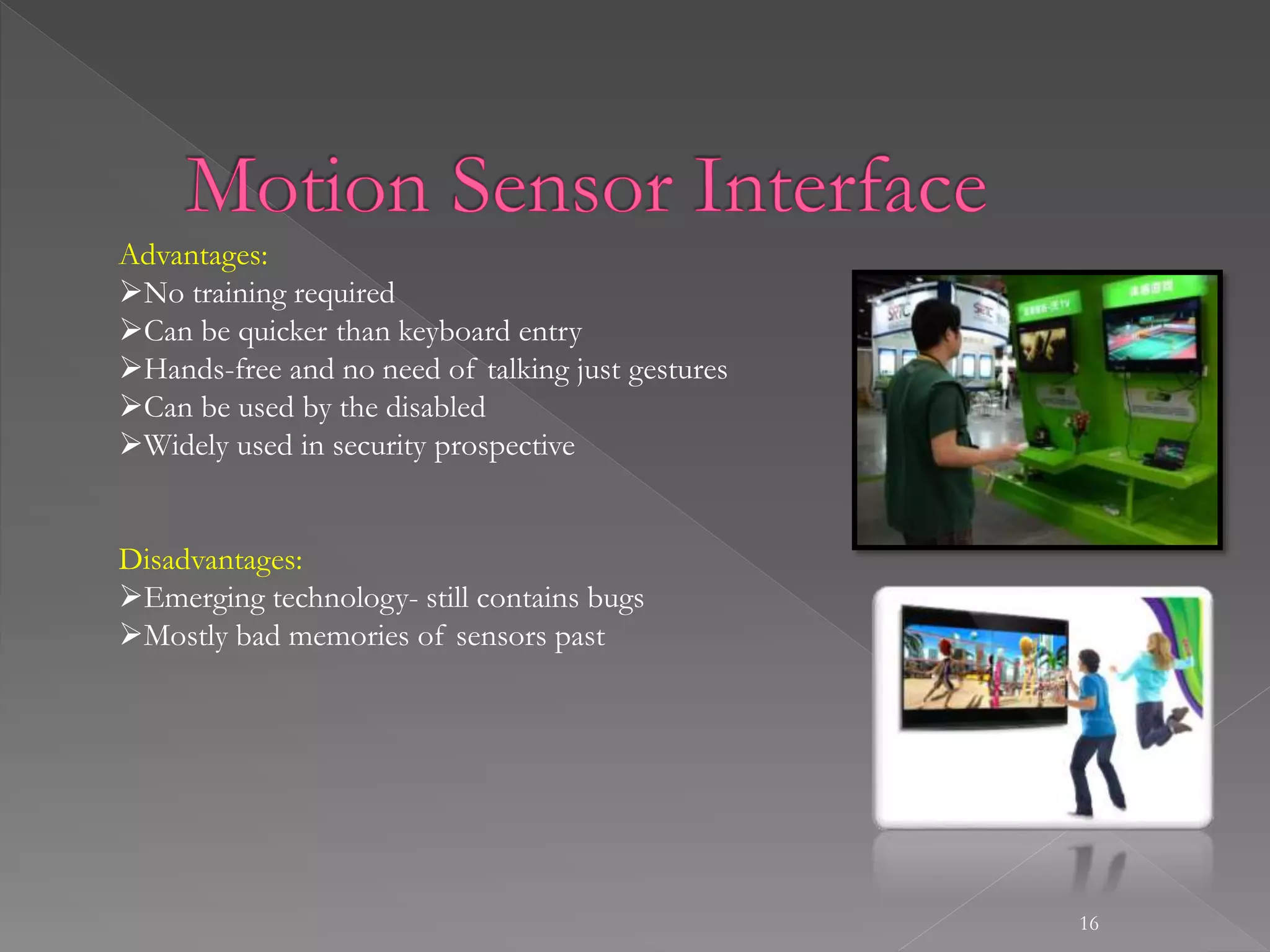 16
Advantages:
No training required
Can be quicker than keyboard entry
Hands-free and no need of talking just gestures
Can be used by the disabled
Widely used in security prospective
Disadvantages:
Emerging technology- still contains bugs
Mostly bad memories of sensors past
 