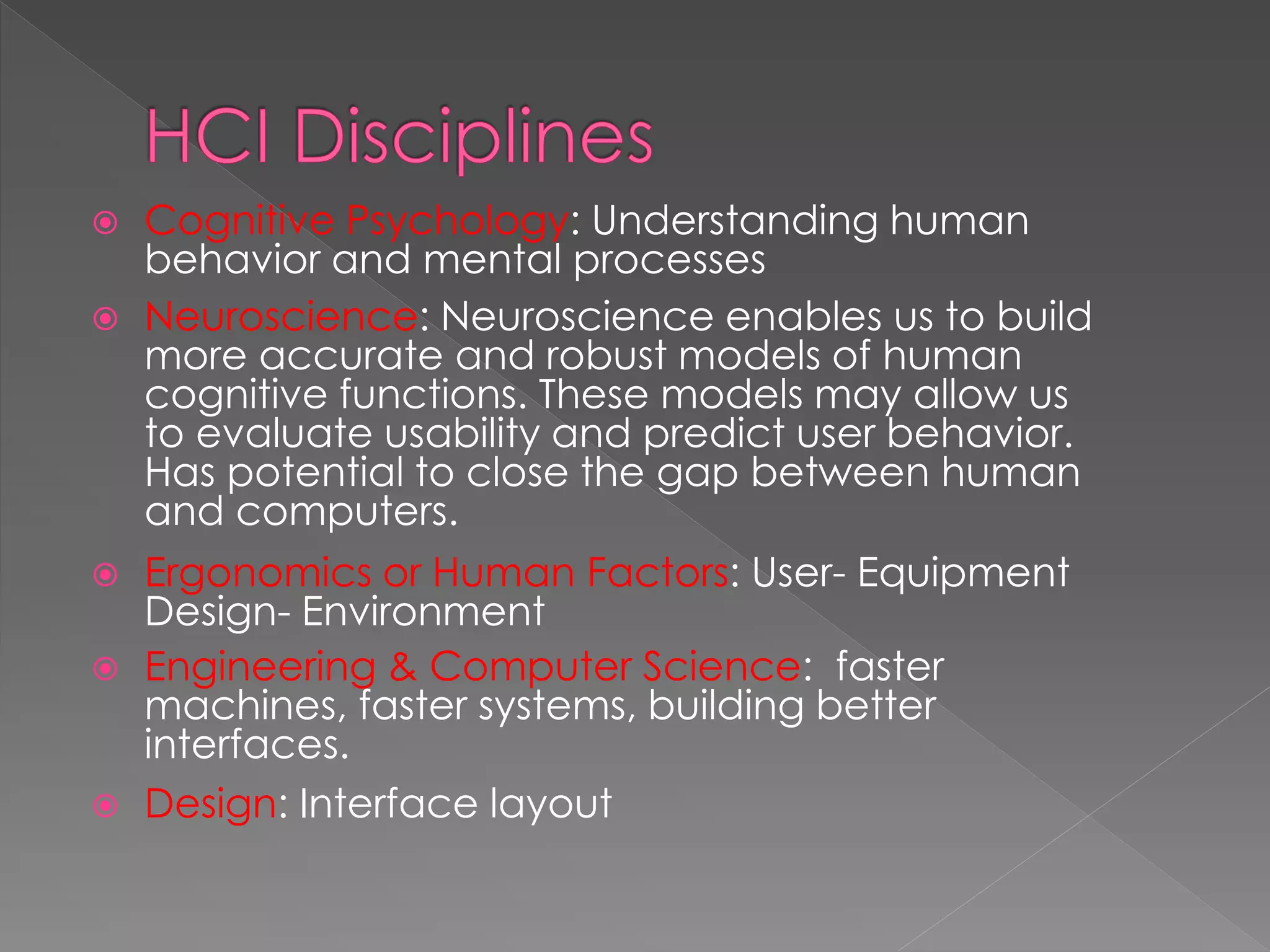  Cognitive Psychology: Understanding human
behavior and mental processes
 Neuroscience: Neuroscience enables us to build
more accurate and robust models of human
cognitive functions. These models may allow us
to evaluate usability and predict user behavior.
Has potential to close the gap between human
and computers.
 Ergonomics or Human Factors: User- Equipment
Design- Environment
 Engineering & Computer Science: faster
machines, faster systems, building better
interfaces.
 Design: Interface layout
 
