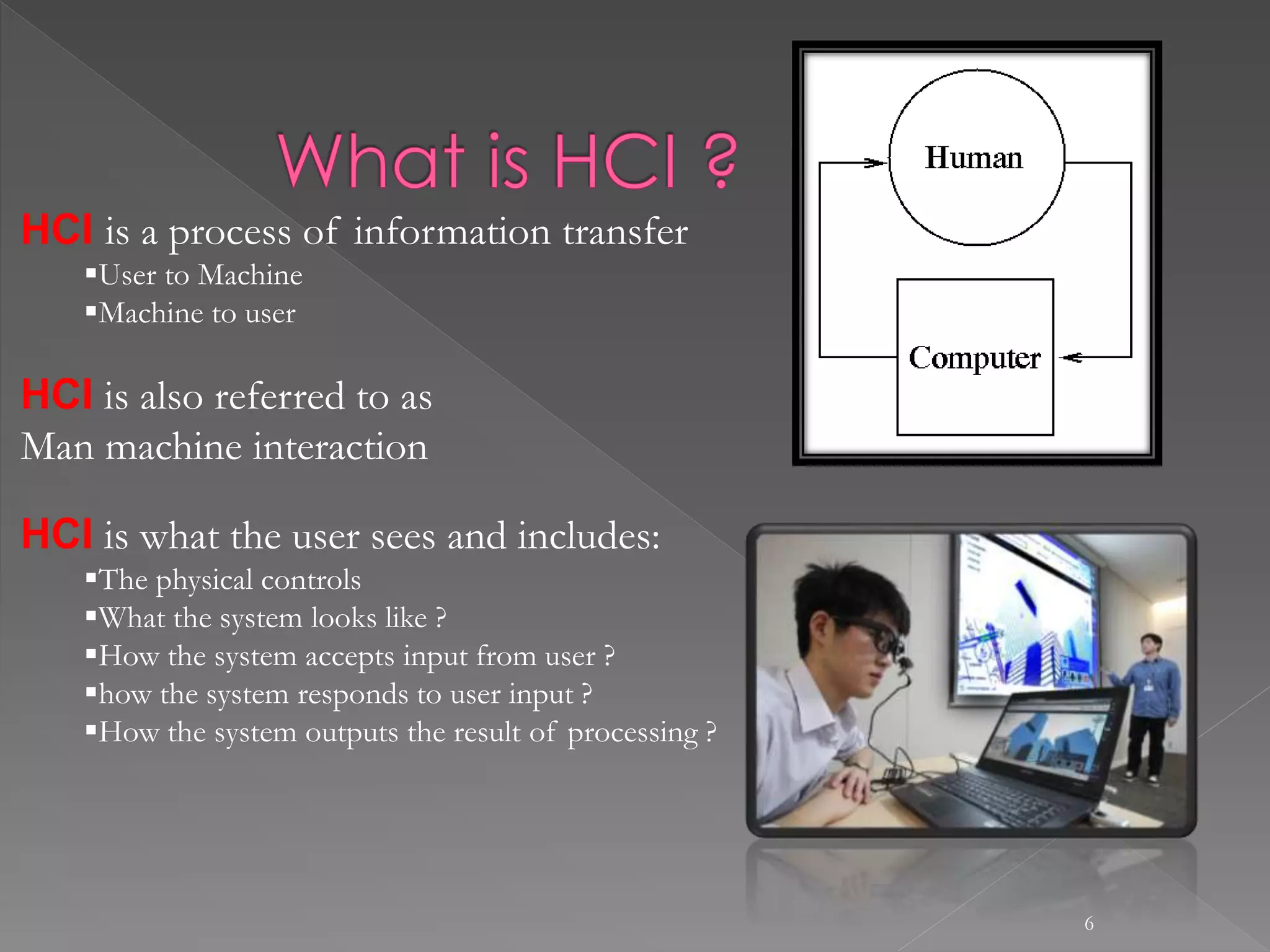 6
HCI is a process of information transfer
User to Machine
Machine to user
HCI is also referred to as
Man machine interaction
HCI is what the user sees and includes:
The physical controls
What the system looks like ?
How the system accepts input from user ?
how the system responds to user input ?
How the system outputs the result of processing ?
 