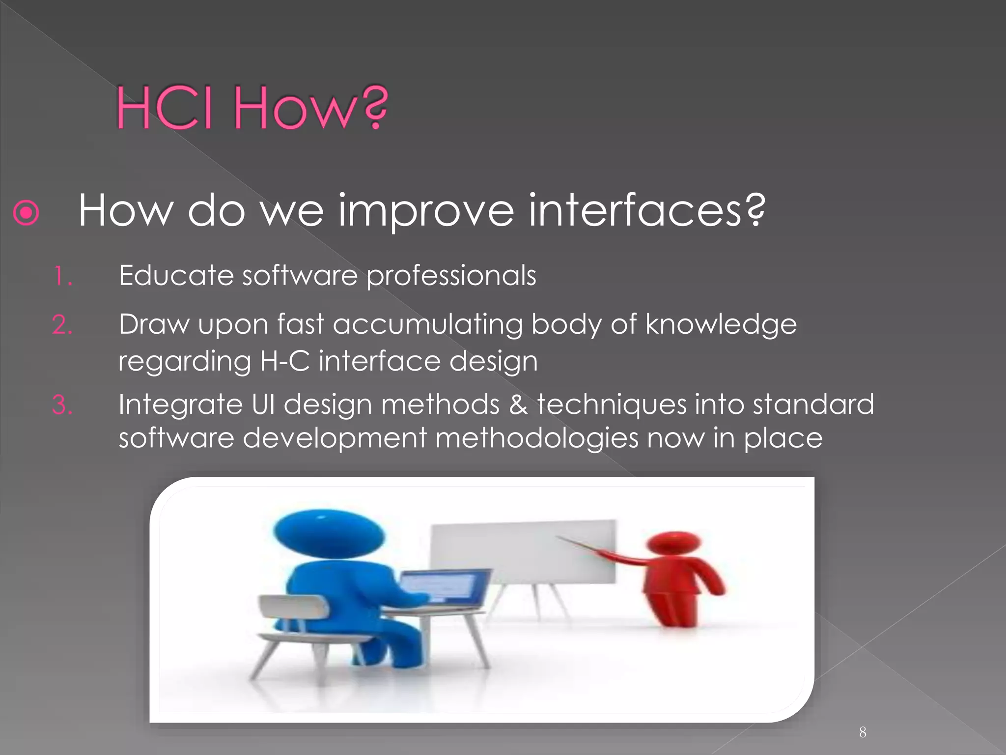  How do we improve interfaces?
1. Educate software professionals
2. Draw upon fast accumulating body of knowledge
regarding H-C interface design
3. Integrate UI design methods & techniques into standard
software development methodologies now in place
8
 