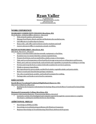 Ryan Valler
1 4 Jenkins Av e
Whitm an, Massachu setts, 02 3 82
7 81 -5 2 3 -1 7 04
rv aller@m assasoit.edu
WORK EXPERIENCE
MASSASOIT COMMUNITY COLLEGE,Brockton,MA
Work Studies - Athletics Office, Jul 2015 –Jun 2016
• Help setup for games, and open gym.
• Manage Food Pantry Stock, and Served Students who needed access.
• Call Officials to Confirm Sports Games.
• Keep a tidy, safe office and workout room for students and staff
• Answer phones in Office to maintain a steady workflow.
SHAWS SUPERMARKET , Brockton,MA
Deli Clerk, Sep 2016 –Oct 2016
• Clean or sterilize dishes, kitchen utensils, equipment,or facilities.
• Examine trays to ensure that they contain required items.
• Prepare food items,such as sandwiches, salads,soups, or beverages.
• Take and record temperatureoffood and food storage areas such as refrigerators and freezers.
• Wash, peel, and cut various foods, such as fruits and vegetables,to preparefor cooking or serving.
• Portion and wrap the food, or place it directly on plates for service to patrons.
• Weigh or measure ingredients.
• Mix ingredients for green salads, molded fruit salads, vegetable salads, and pasta salads.
• Remove trash and clean kitchen garbage containers.
• Cut, slice or grind meat, poultry, and seafood to prepare for cooking.
• Package take-out foods or serve food to customers.
EDUCATION
South Shore Vocational T echnical HighSchool,Hanover,MA
High School Diploma, May 2012
• Studied in the Computer Information Technology Shop at South Shore Vocational Technical High
School
Massasoit Community College,Brockton,MA
Computer Information Systems - Programming Option, Jun 2016
• Learned a variety oftechnological and computer aspects through the courses taken to complete
this degree, making me multifacetedin my knowledge.
ADDITIONAL SKILLS
• Knowledge in HTML5 & CSS3
• Knowledge in troubleshooting problems with Windows Computers
• Beginner Knowledge in Troubleshooting Third Party Software&Programs
 