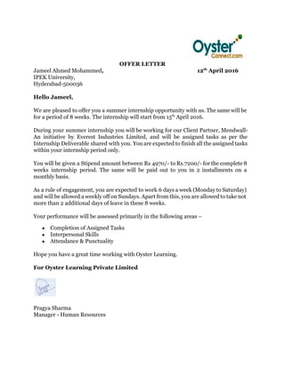  
OFFER LETTER 
Jameel Ahmed Mohammed​,                                                                  12​th​
 April 2016  
IPEK University, 
Hyderabad­500036  
 
Hello Jameel, 
 
We are pleased to offer you a summer internship opportunity with us. The same will be                               
for a period of 8 weeks. The internship will start from 15​th​
 April 2016. 
 
During your summer internship you will be working for our Client Partner, Mendwall­                         
An initiative by Everest Industries Limited, and will be assigned tasks as per the                           
Internship Deliverable shared with you. You are expected to finish all the assigned tasks                           
within your internship period only.  
 
You will be given a Stipend amount between Rs 4970/­ to Rs.7200/­ for the complete 8                               
weeks internship period. The same will be paid out to you in 2 installments on a                               
monthly basis. 
 
As a rule of engagement, you are expected to work 6 days a week (Monday to Saturday)                                 
and will be allowed a weekly off on Sundays. Apart from this, you are allowed to take not                                   
more than 2 additional days of leave in these 8 weeks. 
 
Your performance will be assessed primarily in the following areas – 
● Completion of Assigned Tasks 
● Interpersonal Skills 
● Attendance & Punctuality 
 
Hope you have a great time working with Oyster Learning. 
 
For Oyster Learning Private Limited 
 
 
 
Pragya Sharma 
Manager ­ Human Resources 
 
 