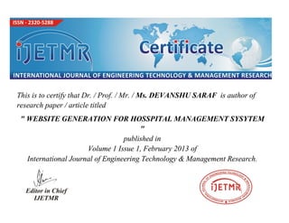 This is to certify that Dr. / Prof. / Mr. / Ms. DEVANSHU SARAF is author of
research paper / article titled
" WEBSITE GENERATION FOR HOSSPITAL MANAGEMENT SYSYTEM
"
published in
Volume 1 Issue 1, February 2013 of
International Journal of Engineering Technology & Management Research.
 