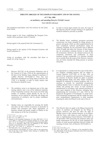 L 157/24 EN Official Journal of the European Union 9.6.2006 
DIRECTIVE 2006/42/EC OF THE EUROPEAN PARLIAMENT AND OF THE COUNCIL 
of 17 May 2006 
on machinery, and amending Directive 95/16/EC (recast) 
(Text with EEA relevance) 
THE EUROPEAN PARLIAMENT AND THE COUNCIL OF THE EURO-PEAN 
UNION, 
Having regard to the Treaty establishing the European Com-munity, 
and in particular Article 95 thereof, 
Having regard to the proposal from the Commission (1), 
Having regard to the opinion of the European Economic and 
Social Committee (2), 
Acting in accordance with the procedure laid down in 
Article 251 of the Treaty (3), 
Whereas: 
(1) Directive 98/37/EC of the European Parliament and of 
the Council of 22 June 1998 on the approximation of 
the laws of the Member States relating to machinery (4) 
codified Directive 89/392/EEC (5). Now that new 
substantial amendments are being made to Directive 98/ 
37/EC, it is desirable, in order to clarify matters, that 
that Directive should be recast. 
(2) The machinery sector is an important part of the engi-neering 
industry and is one of the industrial mainstays 
of the Community economy. The social cost of the large 
number of accidents caused directly by the use of 
machinery can be reduced by inherently safe design and 
construction of machinery and by proper installation 
and maintenance. 
(3) Member States are responsible for ensuring the health 
and safety on their territory of persons, in particular of 
workers and consumers and, where appropriate, of 
domestic animals and goods, notably in relation to the 
risks arising out of the use of machinery. 
(4) In order to ensure legal certainty for users, the scope of 
this Directive and the concepts relating to its application 
should be defined as precisely as possible. 
(5) The Member States' mandatory provisions governing 
construction site hoists intended for lifting persons or 
persons and goods, which are often supplemented by de 
facto compulsory technical specifications and/or by 
voluntary standards, do not necessarily lead to different 
levels of health and safety but, because of their dispari-ties, 
do nevertheless constitute barriers to trade within 
the Community. Moreover, the national systems for the 
conformity assessment and certification of these 
machines diverge considerably. It is therefore desirable 
not to exclude from the scope of this Directive construc-tion 
site hoists intended for lifting persons or persons 
and goods. 
(6) It is appropriate to exclude from the scope of this Direc-tive 
weapons, including firearms, that are subject to 
Council Directive 91/477/EEC of 18 June 1991 on 
control of the acquisition and possession of weapons (6); 
the exclusion of firearms should not apply to portable 
cartridge-operated fixing and other impact machinery 
designed for industrial or technical purposes only. It is 
necessary to provide for transitional arrangements 
enabling Member States to authorise the placing on the 
market and putting into service of such machinery 
manufactured in accordance with national provisions in 
force upon adoption of this Directive, including those 
implementing the Convention of 1 July 1969 on the 
Reciprocal Recognition of Proofmarks on Small Arms. 
Such transitional arrangements will also enable the Euro-pean 
standardisation organisations to draft standards 
ensuring the safety level based on the state of the art. 
(7) This Directive does not apply to the lifting of persons by 
means of machines not designed for the lifting of 
persons. However, this does not affect the right of 
Member States to take national measures, in accordance 
with the Treaty, with respect to such machines, with a 
view to implementing Council Directive 89/655/EEC of 
30 November 1989 concerning the minimum safety and 
health requirements for the use of work equipment by 
workers at work (second individual Directive within the 
meaning of Article 16(1) of Directive 89/391/EEC) (7). 
(1) OJ C 154 E, 29.5.2001, p. 164. 
(2) OJ C 311, 7.11.2001, p. 1. 
(3) Opinion of the European Parliament of 4 July 2002 (OJ C 271 E, 
12.11.2003, p. 491), Council Common Position of 18 July 2005 
(OJ C 251 E, 11.10.2005, p. 1) and Position of the European Parlia-ment 
of 15 December 2005 (not yet published in the Official 
Journal). Council Decision of 25 April 2006. 
(4) OJ L 207, 23.7.1998, p. 1. Directive as amended by Directive 
98/79/EC (OJ L 331, 7.12.1998, p. 1). 
(5) Council Directive 89/392/EEC of 14 June 1989 on the approxima-tion 
of the laws of the Member States relating to machinery (OJ 
L 183, 29.6.1989, p. 9). 
(6) OJ L 256, 13.9.1991, p. 51. 
(7) OJ L 393, 30.12.1989, p. 13. Directive as last amended by Direc-tive 
2001/45/EC of the European Parliament and of the Council (OJ 
L 195, 19.7.2001, p. 46). 
 