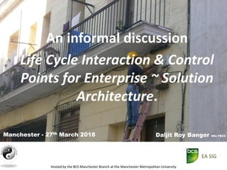 Hosted by the BCS Manchester Branch at the Manchester Metropolitan University
An informal discussion
Life Cycle Interaction & Control
Points for Enterprise ~ Solution
Architecture.
Daljit Roy Banger MSc FBCSManchester - 27th March 2018
EA SIG
 