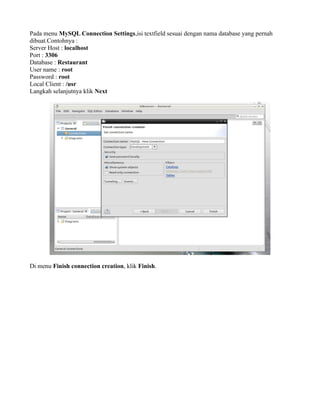 Pada menu MySQL Connection Settings,isi textfield sesuai dengan nama database yang pernah
dibuat.Contohnya :
Server Host : localhost
Port : 3306
Database : Restaurant
User name : root
Password : root
Local Client : /usr
Langkah selanjutnya klik Next
Di menu Finish connection creation, klik Finish.
 