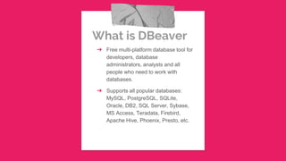 What is DBeaver
➔ Free multi-platform database tool for
developers, database
administrators, analysts and all
people who need to work with
databases.
➔ Supports all popular databases:
MySQL, PostgreSQL, SQLite,
Oracle, DB2, SQL Server, Sybase,
MS Access, Teradata, Firebird,
Apache Hive, Phoenix, Presto, etc.
 