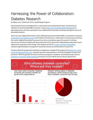 Harnessing the Power of Collaboration:
Diabetes Research
by Allyson Luo, FasterCures Intern,DukeEngageProgram
Harnessing thePowerof Collaboration isa bimonthly seriesanalyzing hottopics,trendsand new
initiatives in the biomedicalR&D ecosystem.Using FasterCures’Consortia-pedia Catalogueasan
information base,thisseries will explore how collaborationshavebeen working to changethenatureof
biomedicalresearch.
Earlierthisyear,BigfootBiomedical’sCEO,JeffreyBrewer(formerCEOof JDRF),revealedthe company’s
automatedinsulindeliverysystem atthe Health2.0 Conference.Unlike otherinsulinpumpscurrentlyon
the marker,BigfootBiomedical’spumpwilluse only asmartphone appasthe system’sinterface.
Patientswill nothave tofiddle withthe pumpitself,asthe systemwill independentlymake basal insulin
adjustmentsasglucose levelschange.The companystrivesfor “human-centered”automation,
emphasizingthatdiabetesmanagementshouldbe tailored aroundthe patient’swayof life.
Thisgroundbreakingapproachtodiabetesmanagement,alongwiththe progress of ViaCyte Inc.’s stem
cell-producedpancreaticislets, representdynamicimprovementsinall fieldsof diabetesresearchand
treatment. Withthe growthof researchand device progressindiabetes,we decidedtotake alookat
FasterCures’Consortia-pediaCataloguetoexploreresearchefforts thatare advancingthe field.
 