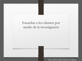 Escuchar a los clientes por
medio de la investigación
Mtra. Dulce María Herrera Villegas
 