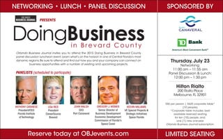 NETWORKING • LUNCH • PANEL DISCUSSION
DoingBusinessin Bre va rd C ount y
Orlando Business Journal invites you to attend the 2015 Doing Business in Brevard County
panel discussion luncheon event.Learn what’s on the horizon in one of Central Florida’s most
dynamic regions.Be sure to attend and find out how you and your company can connect on
business opportunities with a number of existing and upcoming projects.
Reserve today at OBJevents.com
PANELISTS (scheduled to participate)
LISA RICE
President
CareerSource
Brevard
ANTHONY CATANESE
President/CEO
Florida Institute
of Technology
PRESENTS
$55 per person | $625 corporate table*
(10 people)
*Corporate table includes: best
available reserved seating
for ten (10) people, and;
one (1) new one-year
Orlando Business Journal subscription.
Hilton Rialto
200 Rialto Place
Melbourne,FL 32901
Thursday, July 23
Networking:
11:00 am – 11:55 am
Panel Discussion & Lunch:
12:00 pm – 1:30 pm
LIMITED SEATING
SPONSORED BY
JOHN WALSH
CEO
Port Canaveral
GREGORY J.WEINER
Senior Director of
Business Development
Economic Development
Commission of Florida¹s
Space Coast
KEEVIN WILLIAMS
VP, Special Projects &
Strategic Initiatives
Space Florida
 