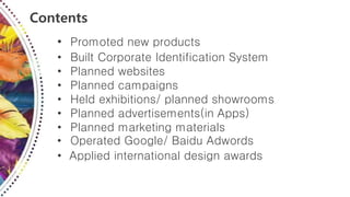 Contents
• Promoted new products
• Built Corporate Identification System
• Planned websites
• Planned campaigns
• Held exhibitions/ planned showrooms
• Planned advertisements(in Apps)
• Planned marketing materials
• Operated Google/ Baidu Adwords
• Applied international design awards
 