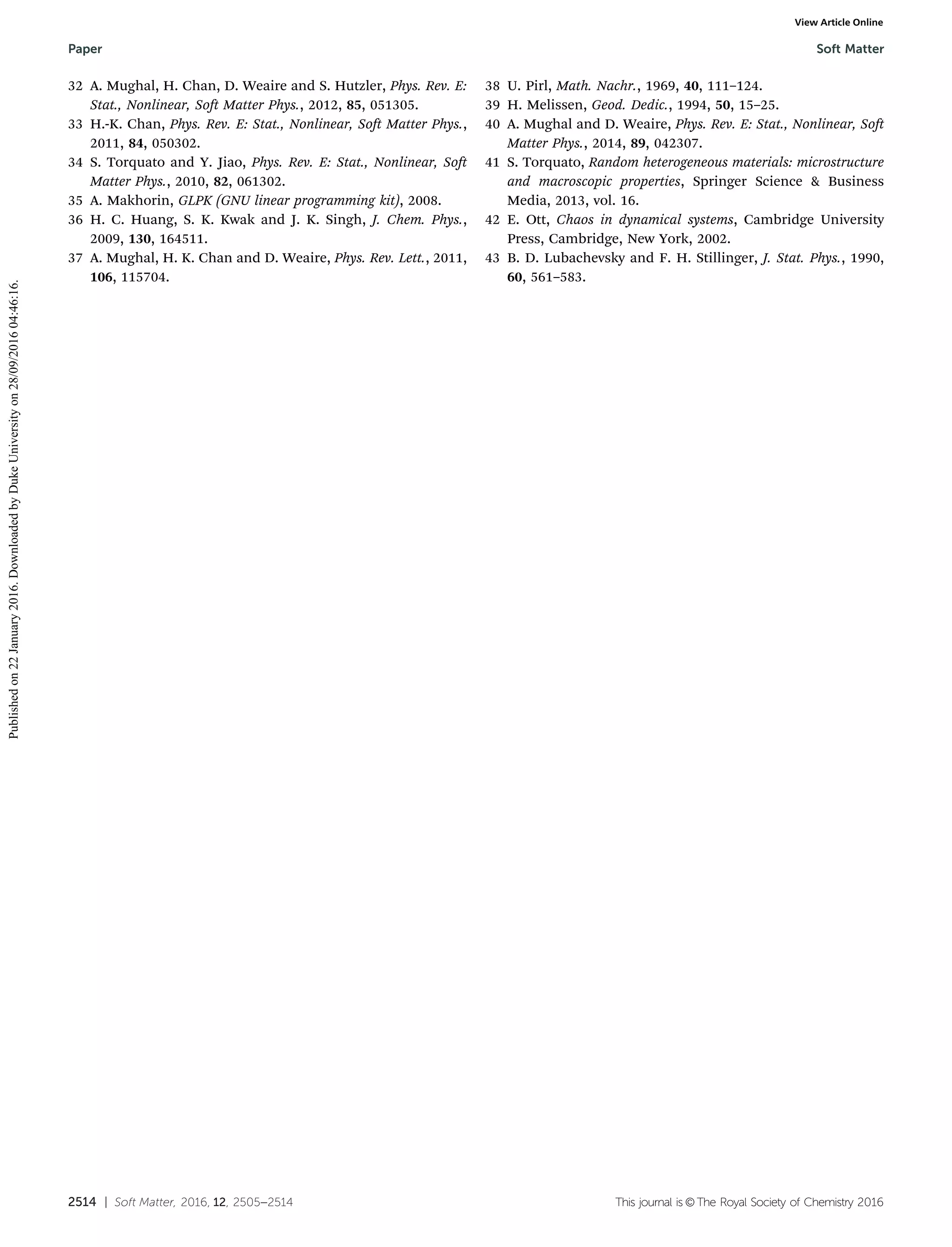 2514 | Soft Matter, 2016, 12, 2505--2514 This journal is ©The Royal Society of Chemistry 2016
32 A. Mughal, H. Chan, D. Weaire and S. Hutzler, Phys. Rev. E:
Stat., Nonlinear, Soft Matter Phys., 2012, 85, 051305.
33 H.-K. Chan, Phys. Rev. E: Stat., Nonlinear, Soft Matter Phys.,
2011, 84, 050302.
34 S. Torquato and Y. Jiao, Phys. Rev. E: Stat., Nonlinear, Soft
Matter Phys., 2010, 82, 061302.
35 A. Makhorin, GLPK (GNU linear programming kit), 2008.
36 H. C. Huang, S. K. Kwak and J. K. Singh, J. Chem. Phys.,
2009, 130, 164511.
37 A. Mughal, H. K. Chan and D. Weaire, Phys. Rev. Lett., 2011,
106, 115704.
38 U. Pirl, Math. Nachr., 1969, 40, 111–124.
39 H. Melissen, Geod. Dedic., 1994, 50, 15–25.
40 A. Mughal and D. Weaire, Phys. Rev. E: Stat., Nonlinear, Soft
Matter Phys., 2014, 89, 042307.
41 S. Torquato, Random heterogeneous materials: microstructure
and macroscopic properties, Springer Science & Business
Media, 2013, vol. 16.
42 E. Ott, Chaos in dynamical systems, Cambridge University
Press, Cambridge, New York, 2002.
43 B. D. Lubachevsky and F. H. Stillinger, J. Stat. Phys., 1990,
60, 561–583.
Paper Soft Matter
Publishedon22January2016.DownloadedbyDukeUniversityon28/09/201604:46:16.
View Article Online
 