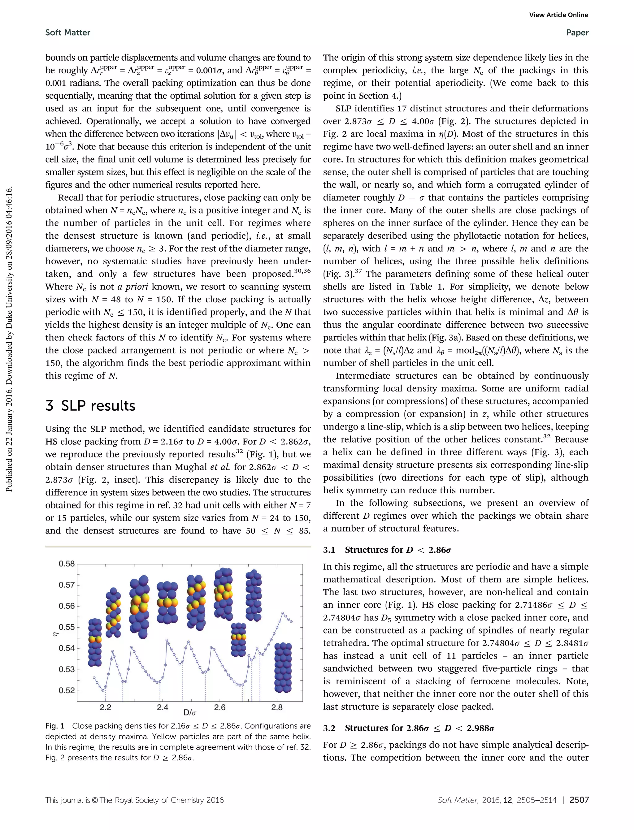 This journal is ©The Royal Society of Chemistry 2016 Soft Matter, 2016, 12, 2505--2514 | 2507
bounds on particle displacements and volume changes are found to
be roughly Drupper
r = Drupper
z = eupper
z = 0.001s, and Drupper
y = eupper
y =
0.001 radians. The overall packing optimization can thus be done
sequentially, meaning that the optimal solution for a given step is
used as an input for the subsequent one, until convergence is
achieved. Operationally, we accept a solution to have converged
when the diﬀerence between two iterations |Dvu| o vtol, where vtol =
10À6
s3
. Note that because this criterion is independent of the unit
cell size, the final unit cell volume is determined less precisely for
smaller system sizes, but this eﬀect is negligible on the scale of the
figures and the other numerical results reported here.
Recall that for periodic structures, close packing can only be
obtained when N = ncNc, where nc is a positive integer and Nc is
the number of particles in the unit cell. For regimes where
the densest structure is known (and periodic), i.e., at small
diameters, we choose nc Z 3. For the rest of the diameter range,
however, no systematic studies have previously been under-
taken, and only a few structures have been proposed.30,36
Where Nc is not a priori known, we resort to scanning system
sizes with N = 48 to N = 150. If the close packing is actually
periodic with Nc r 150, it is identified properly, and the N that
yields the highest density is an integer multiple of Nc. One can
then check factors of this N to identify Nc. For systems where
the close packed arrangement is not periodic or where Nc 4
150, the algorithm finds the best periodic approximant within
this regime of N.
3 SLP results
Using the SLP method, we identified candidate structures for
HS close packing from D = 2.16s to D = 4.00s. For D r 2.862s,
we reproduce the previously reported results32
(Fig. 1), but we
obtain denser structures than Mughal et al. for 2.862s o D o
2.873s (Fig. 2, inset). This discrepancy is likely due to the
diﬀerence in system sizes between the two studies. The structures
obtained for this regime in ref. 32 had unit cells with either N = 7
or 15 particles, while our system size varies from N = 24 to 150,
and the densest structures are found to have 50 r N r 85.
The origin of this strong system size dependence likely lies in the
complex periodicity, i.e., the large Nc of the packings in this
regime, or their potential aperiodicity. (We come back to this
point in Section 4.)
SLP identifies 17 distinct structures and their deformations
over 2.873s r D r 4.00s (Fig. 2). The structures depicted in
Fig. 2 are local maxima in Z(D). Most of the structures in this
regime have two well-defined layers: an outer shell and an inner
core. In structures for which this definition makes geometrical
sense, the outer shell is comprised of particles that are touching
the wall, or nearly so, and which form a corrugated cylinder of
diameter roughly D À s that contains the particles comprising
the inner core. Many of the outer shells are close packings of
spheres on the inner surface of the cylinder. Hence they can be
separately described using the phyllotactic notation for helices,
(l, m, n), with l = m + n and m 4 n, where l, m and n are the
number of helices, using the three possible helix definitions
(Fig. 3).37
The parameters defining some of these helical outer
shells are listed in Table 1. For simplicity, we denote below
structures with the helix whose height diﬀerence, Dz, between
two successive particles within that helix is minimal and Dy is
thus the angular coordinate diﬀerence between two successive
particles within that helix (Fig. 3a). Based on these definitions, we
note that lz = (Ns/l)Dz and ly = mod2p((Ns/l)Dy), where Ns is the
number of shell particles in the unit cell.
Intermediate structures can be obtained by continuously
transforming local density maxima. Some are uniform radial
expansions (or compressions) of these structures, accompanied
by a compression (or expansion) in z, while other structures
undergo a line-slip, which is a slip between two helices, keeping
the relative position of the other helices constant.32
Because
a helix can be defined in three diﬀerent ways (Fig. 3), each
maximal density structure presents six corresponding line-slip
possibilities (two directions for each type of slip), although
helix symmetry can reduce this number.
In the following subsections, we present an overview of
diﬀerent D regimes over which the packings we obtain share
a number of structural features.
3.1 Structures for D o 2.86r
In this regime, all the structures are periodic and have a simple
mathematical description. Most of them are simple helices.
The last two structures, however, are non-helical and contain
an inner core (Fig. 1). HS close packing for 2.71486s r D r
2.74804s has D5 symmetry with a close packed inner core, and
can be constructed as a packing of spindles of nearly regular
tetrahedra. The optimal structure for 2.74804s r D r 2.8481s
has instead a unit cell of 11 particles – an inner particle
sandwiched between two staggered five-particle rings – that
is reminiscent of a stacking of ferrocene molecules. Note,
however, that neither the inner core nor the outer shell of this
last structure is separately close packed.
3.2 Structures for 2.86r r D o 2.988r
For D Z 2.86s, packings do not have simple analytical descrip-
tions. The competition between the inner core and the outer
Fig. 1 Close packing densities for 2.16s r D r 2.86s. Configurations are
depicted at density maxima. Yellow particles are part of the same helix.
In this regime, the results are in complete agreement with those of ref. 32.
Fig. 2 presents the results for D Z 2.86s.
Soft Matter Paper
Publishedon22January2016.DownloadedbyDukeUniversityon28/09/201604:46:16.
View Article Online
 