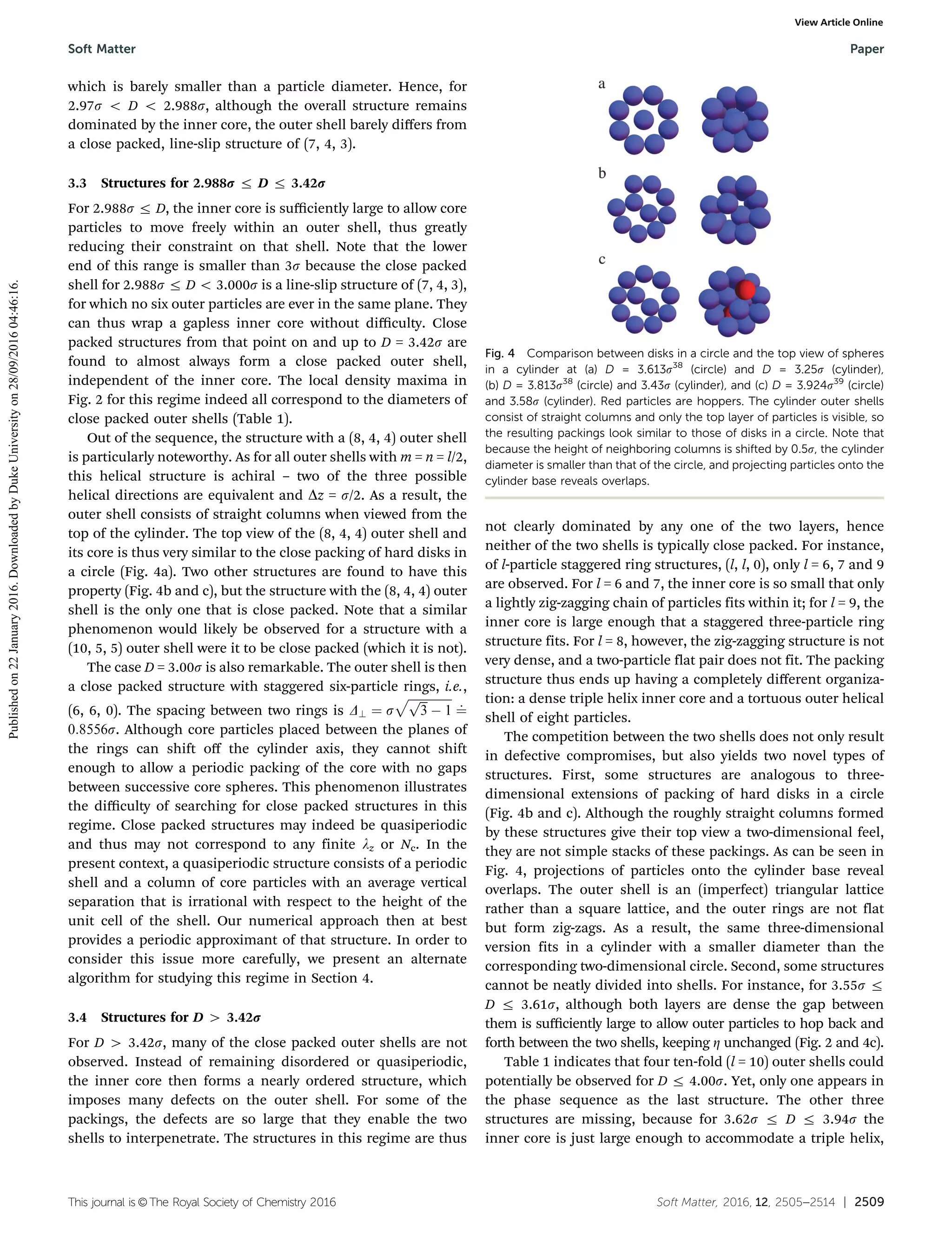 This journal is ©The Royal Society of Chemistry 2016 Soft Matter, 2016, 12, 2505--2514 | 2509
which is barely smaller than a particle diameter. Hence, for
2.97s o D o 2.988s, although the overall structure remains
dominated by the inner core, the outer shell barely diﬀers from
a close packed, line-slip structure of (7, 4, 3).
3.3 Structures for 2.988r r D r 3.42r
For 2.988s r D, the inner core is suﬃciently large to allow core
particles to move freely within an outer shell, thus greatly
reducing their constraint on that shell. Note that the lower
end of this range is smaller than 3s because the close packed
shell for 2.988s r D o 3.000s is a line-slip structure of (7, 4, 3),
for which no six outer particles are ever in the same plane. They
can thus wrap a gapless inner core without diﬃculty. Close
packed structures from that point on and up to D = 3.42s are
found to almost always form a close packed outer shell,
independent of the inner core. The local density maxima in
Fig. 2 for this regime indeed all correspond to the diameters of
close packed outer shells (Table 1).
Out of the sequence, the structure with a (8, 4, 4) outer shell
is particularly noteworthy. As for all outer shells with m = n = l/2,
this helical structure is achiral – two of the three possible
helical directions are equivalent and Dz = s/2. As a result, the
outer shell consists of straight columns when viewed from the
top of the cylinder. The top view of the (8, 4, 4) outer shell and
its core is thus very similar to the close packing of hard disks in
a circle (Fig. 4a). Two other structures are found to have this
property (Fig. 4b and c), but the structure with the (8, 4, 4) outer
shell is the only one that is close packed. Note that a similar
phenomenon would likely be observed for a structure with a
(10, 5, 5) outer shell were it to be close packed (which it is not).
The case D = 3.00s is also remarkable. The outer shell is then
a close packed structure with staggered six-particle rings, i.e.,
(6, 6, 0). The spacing between two rings is D? ¼ s
ﬃﬃﬃﬃﬃﬃﬃﬃﬃﬃﬃﬃﬃﬃﬃﬃﬃﬃ
3
p
À 1
p
¼
:
0:8556s. Although core particles placed between the planes of
the rings can shift oﬀ the cylinder axis, they cannot shift
enough to allow a periodic packing of the core with no gaps
between successive core spheres. This phenomenon illustrates
the diﬃculty of searching for close packed structures in this
regime. Close packed structures may indeed be quasiperiodic
and thus may not correspond to any finite lz or Nc. In the
present context, a quasiperiodic structure consists of a periodic
shell and a column of core particles with an average vertical
separation that is irrational with respect to the height of the
unit cell of the shell. Our numerical approach then at best
provides a periodic approximant of that structure. In order to
consider this issue more carefully, we present an alternate
algorithm for studying this regime in Section 4.
3.4 Structures for D 4 3.42r
For D 4 3.42s, many of the close packed outer shells are not
observed. Instead of remaining disordered or quasiperiodic,
the inner core then forms a nearly ordered structure, which
imposes many defects on the outer shell. For some of the
packings, the defects are so large that they enable the two
shells to interpenetrate. The structures in this regime are thus
not clearly dominated by any one of the two layers, hence
neither of the two shells is typically close packed. For instance,
of l-particle staggered ring structures, (l, l, 0), only l = 6, 7 and 9
are observed. For l = 6 and 7, the inner core is so small that only
a lightly zig-zagging chain of particles fits within it; for l = 9, the
inner core is large enough that a staggered three-particle ring
structure fits. For l = 8, however, the zig-zagging structure is not
very dense, and a two-particle flat pair does not fit. The packing
structure thus ends up having a completely diﬀerent organiza-
tion: a dense triple helix inner core and a tortuous outer helical
shell of eight particles.
The competition between the two shells does not only result
in defective compromises, but also yields two novel types of
structures. First, some structures are analogous to three-
dimensional extensions of packing of hard disks in a circle
(Fig. 4b and c). Although the roughly straight columns formed
by these structures give their top view a two-dimensional feel,
they are not simple stacks of these packings. As can be seen in
Fig. 4, projections of particles onto the cylinder base reveal
overlaps. The outer shell is an (imperfect) triangular lattice
rather than a square lattice, and the outer rings are not flat
but form zig-zags. As a result, the same three-dimensional
version fits in a cylinder with a smaller diameter than the
corresponding two-dimensional circle. Second, some structures
cannot be neatly divided into shells. For instance, for 3.55s r
D r 3.61s, although both layers are dense the gap between
them is suﬃciently large to allow outer particles to hop back and
forth between the two shells, keeping Z unchanged (Fig. 2 and 4c).
Table 1 indicates that four ten-fold (l = 10) outer shells could
potentially be observed for D r 4.00s. Yet, only one appears in
the phase sequence as the last structure. The other three
structures are missing, because for 3.62s r D r 3.94s the
inner core is just large enough to accommodate a triple helix,
Fig. 4 Comparison between disks in a circle and the top view of spheres
in a cylinder at (a) D = 3.613s38
(circle) and D = 3.25s (cylinder),
(b) D = 3.813s38
(circle) and 3.43s (cylinder), and (c) D = 3.924s39
(circle)
and 3.58s (cylinder). Red particles are hoppers. The cylinder outer shells
consist of straight columns and only the top layer of particles is visible, so
the resulting packings look similar to those of disks in a circle. Note that
because the height of neighboring columns is shifted by 0.5s, the cylinder
diameter is smaller than that of the circle, and projecting particles onto the
cylinder base reveals overlaps.
Soft Matter Paper
Publishedon22January2016.DownloadedbyDukeUniversityon28/09/201604:46:16.
View Article Online
 