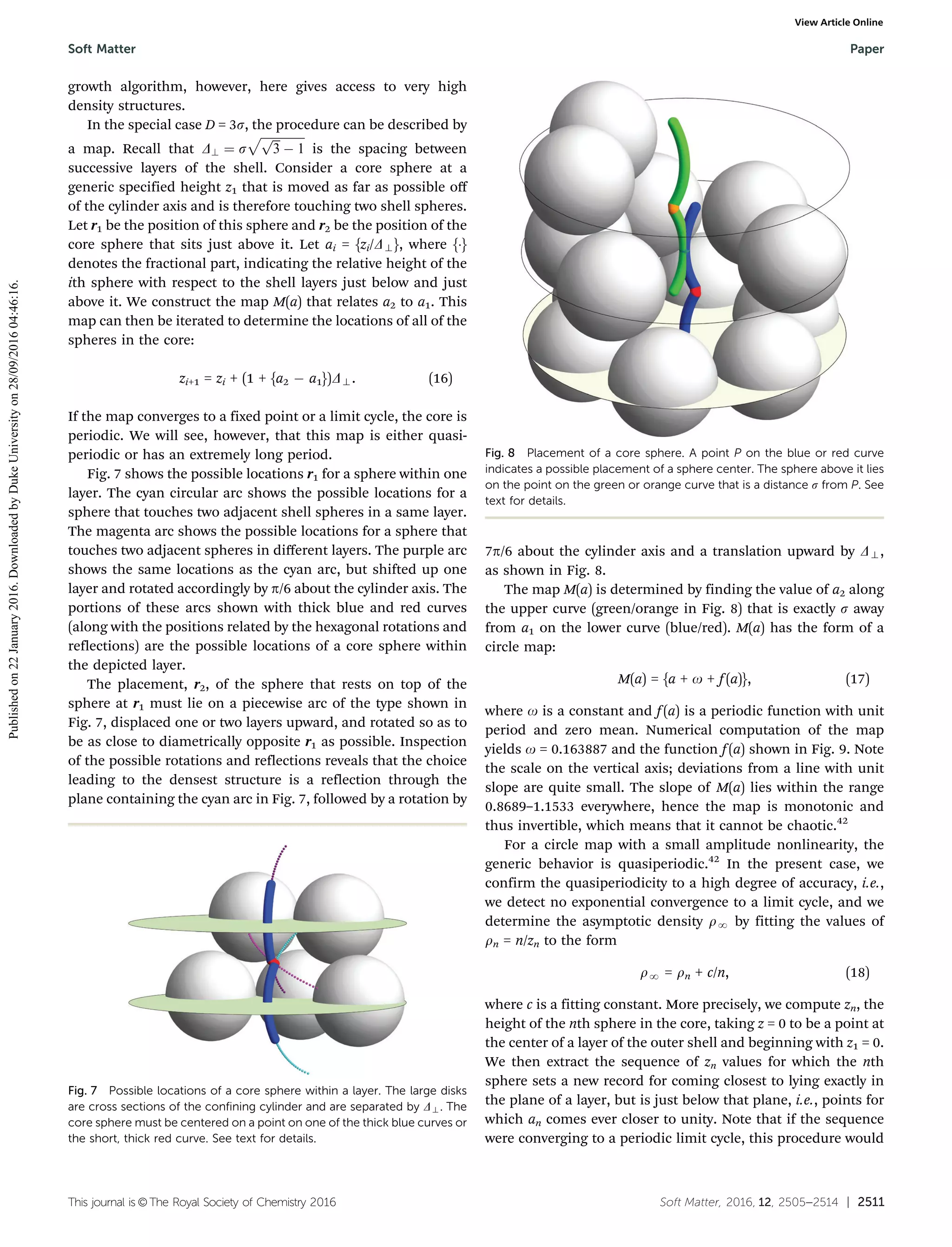 This journal is ©The Royal Society of Chemistry 2016 Soft Matter, 2016, 12, 2505--2514 | 2511
growth algorithm, however, here gives access to very high
density structures.
In the special case D = 3s, the procedure can be described by
a map. Recall that D? ¼ s
ﬃﬃﬃﬃﬃﬃﬃﬃﬃﬃﬃﬃﬃﬃﬃﬃﬃﬃ
3
p
À 1
p
is the spacing between
successive layers of the shell. Consider a core sphere at a
generic specified height z1 that is moved as far as possible oﬀ
of the cylinder axis and is therefore touching two shell spheres.
Let r1 be the position of this sphere and r2 be the position of the
core sphere that sits just above it. Let ai = {zi/D>}, where {Á}
denotes the fractional part, indicating the relative height of the
ith sphere with respect to the shell layers just below and just
above it. We construct the map M(a) that relates a2 to a1. This
map can then be iterated to determine the locations of all of the
spheres in the core:
zi+1 = zi + (1 + {a2 À a1})D>. (16)
If the map converges to a fixed point or a limit cycle, the core is
periodic. We will see, however, that this map is either quasi-
periodic or has an extremely long period.
Fig. 7 shows the possible locations r1 for a sphere within one
layer. The cyan circular arc shows the possible locations for a
sphere that touches two adjacent shell spheres in a same layer.
The magenta arc shows the possible locations for a sphere that
touches two adjacent spheres in diﬀerent layers. The purple arc
shows the same locations as the cyan arc, but shifted up one
layer and rotated accordingly by p/6 about the cylinder axis. The
portions of these arcs shown with thick blue and red curves
(along with the positions related by the hexagonal rotations and
reflections) are the possible locations of a core sphere within
the depicted layer.
The placement, r2, of the sphere that rests on top of the
sphere at r1 must lie on a piecewise arc of the type shown in
Fig. 7, displaced one or two layers upward, and rotated so as to
be as close to diametrically opposite r1 as possible. Inspection
of the possible rotations and reflections reveals that the choice
leading to the densest structure is a reflection through the
plane containing the cyan arc in Fig. 7, followed by a rotation by
7p/6 about the cylinder axis and a translation upward by D>,
as shown in Fig. 8.
The map M(a) is determined by finding the value of a2 along
the upper curve (green/orange in Fig. 8) that is exactly s away
from a1 on the lower curve (blue/red). M(a) has the form of a
circle map:
M(a) = {a + o + f (a)}, (17)
where o is a constant and f (a) is a periodic function with unit
period and zero mean. Numerical computation of the map
yields o = 0.163887 and the function f (a) shown in Fig. 9. Note
the scale on the vertical axis; deviations from a line with unit
slope are quite small. The slope of M(a) lies within the range
0.8689–1.1533 everywhere, hence the map is monotonic and
thus invertible, which means that it cannot be chaotic.42
For a circle map with a small amplitude nonlinearity, the
generic behavior is quasiperiodic.42
In the present case, we
confirm the quasiperiodicity to a high degree of accuracy, i.e.,
we detect no exponential convergence to a limit cycle, and we
determine the asymptotic density rN by fitting the values of
rn = n/zn to the form
rN = rn + c/n, (18)
where c is a fitting constant. More precisely, we compute zn, the
height of the nth sphere in the core, taking z = 0 to be a point at
the center of a layer of the outer shell and beginning with z1 = 0.
We then extract the sequence of zn values for which the nth
sphere sets a new record for coming closest to lying exactly in
the plane of a layer, but is just below that plane, i.e., points for
which an comes ever closer to unity. Note that if the sequence
were converging to a periodic limit cycle, this procedure would
Fig. 7 Possible locations of a core sphere within a layer. The large disks
are cross sections of the confining cylinder and are separated by D>. The
core sphere must be centered on a point on one of the thick blue curves or
the short, thick red curve. See text for details.
Fig. 8 Placement of a core sphere. A point P on the blue or red curve
indicates a possible placement of a sphere center. The sphere above it lies
on the point on the green or orange curve that is a distance s from P. See
text for details.
Soft Matter Paper
Publishedon22January2016.DownloadedbyDukeUniversityon28/09/201604:46:16.
View Article Online
 