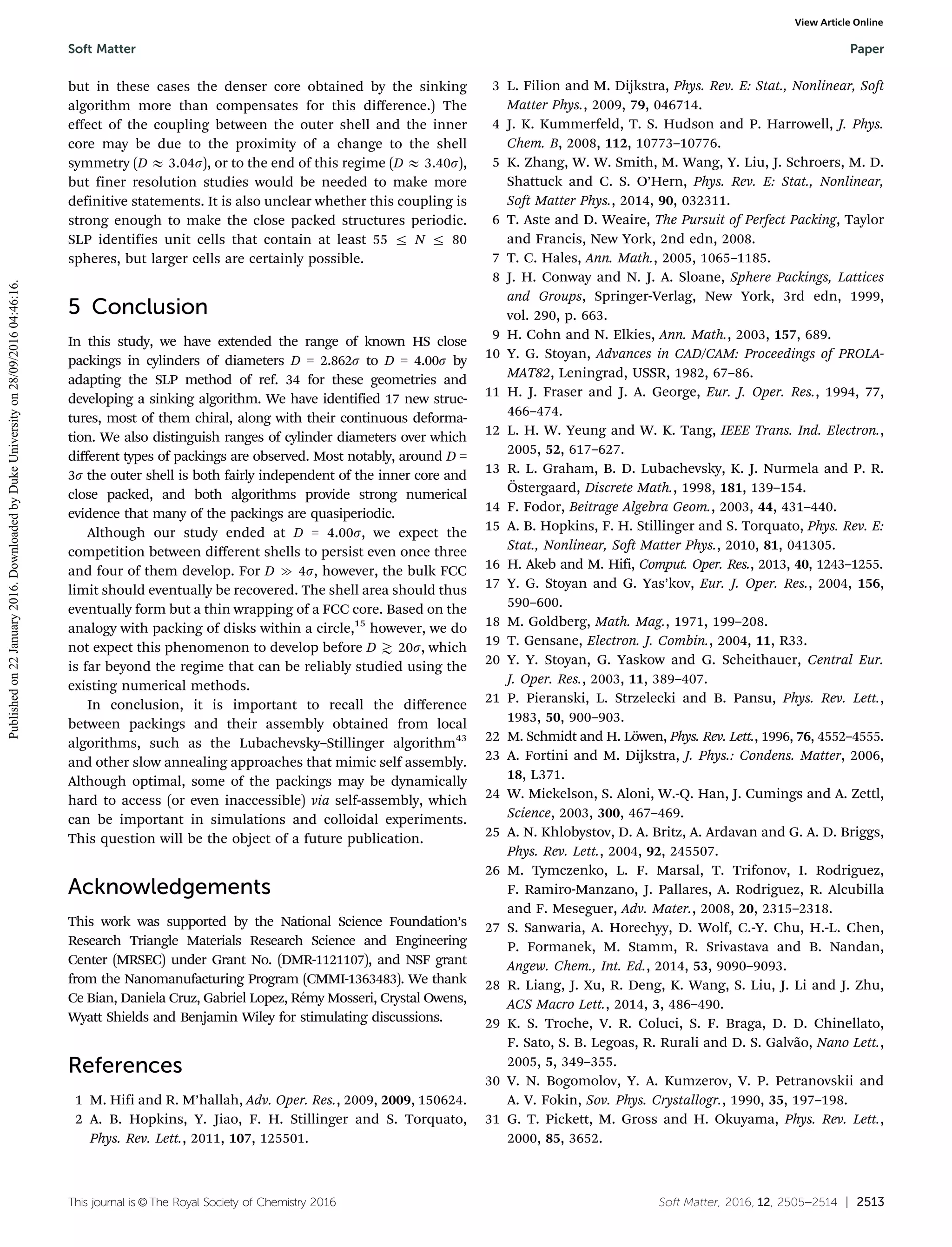 This journal is ©The Royal Society of Chemistry 2016 Soft Matter, 2016, 12, 2505--2514 | 2513
but in these cases the denser core obtained by the sinking
algorithm more than compensates for this diﬀerence.) The
eﬀect of the coupling between the outer shell and the inner
core may be due to the proximity of a change to the shell
symmetry (D E 3.04s), or to the end of this regime (D E 3.40s),
but finer resolution studies would be needed to make more
definitive statements. It is also unclear whether this coupling is
strong enough to make the close packed structures periodic.
SLP identifies unit cells that contain at least 55 r N r 80
spheres, but larger cells are certainly possible.
5 Conclusion
In this study, we have extended the range of known HS close
packings in cylinders of diameters D = 2.862s to D = 4.00s by
adapting the SLP method of ref. 34 for these geometries and
developing a sinking algorithm. We have identified 17 new struc-
tures, most of them chiral, along with their continuous deforma-
tion. We also distinguish ranges of cylinder diameters over which
diﬀerent types of packings are observed. Most notably, around D =
3s the outer shell is both fairly independent of the inner core and
close packed, and both algorithms provide strong numerical
evidence that many of the packings are quasiperiodic.
Although our study ended at D = 4.00s, we expect the
competition between diﬀerent shells to persist even once three
and four of them develop. For D c 4s, however, the bulk FCC
limit should eventually be recovered. The shell area should thus
eventually form but a thin wrapping of a FCC core. Based on the
analogy with packing of disks within a circle,15
however, we do
not expect this phenomenon to develop before D  20s, which
is far beyond the regime that can be reliably studied using the
existing numerical methods.
In conclusion, it is important to recall the diﬀerence
between packings and their assembly obtained from local
algorithms, such as the Lubachevsky–Stillinger algorithm43
and other slow annealing approaches that mimic self assembly.
Although optimal, some of the packings may be dynamically
hard to access (or even inaccessible) via self-assembly, which
can be important in simulations and colloidal experiments.
This question will be the object of a future publication.
Acknowledgements
This work was supported by the National Science Foundation’s
Research Triangle Materials Research Science and Engineering
Center (MRSEC) under Grant No. (DMR-1121107), and NSF grant
from the Nanomanufacturing Program (CMMI-1363483). We thank
Ce Bian, Daniela Cruz, Gabriel Lopez, Re´my Mosseri, Crystal Owens,
Wyatt Shields and Benjamin Wiley for stimulating discussions.
References
1 M. Hifi and R. M’hallah, Adv. Oper. Res., 2009, 2009, 150624.
2 A. B. Hopkins, Y. Jiao, F. H. Stillinger and S. Torquato,
Phys. Rev. Lett., 2011, 107, 125501.
3 L. Filion and M. Dijkstra, Phys. Rev. E: Stat., Nonlinear, Soft
Matter Phys., 2009, 79, 046714.
4 J. K. Kummerfeld, T. S. Hudson and P. Harrowell, J. Phys.
Chem. B, 2008, 112, 10773–10776.
5 K. Zhang, W. W. Smith, M. Wang, Y. Liu, J. Schroers, M. D.
Shattuck and C. S. O’Hern, Phys. Rev. E: Stat., Nonlinear,
Soft Matter Phys., 2014, 90, 032311.
6 T. Aste and D. Weaire, The Pursuit of Perfect Packing, Taylor
and Francis, New York, 2nd edn, 2008.
7 T. C. Hales, Ann. Math., 2005, 1065–1185.
8 J. H. Conway and N. J. A. Sloane, Sphere Packings, Lattices
and Groups, Springer-Verlag, New York, 3rd edn, 1999,
vol. 290, p. 663.
9 H. Cohn and N. Elkies, Ann. Math., 2003, 157, 689.
10 Y. G. Stoyan, Advances in CAD/CAM: Proceedings of PROLA-
MAT82, Leningrad, USSR, 1982, 67–86.
11 H. J. Fraser and J. A. George, Eur. J. Oper. Res., 1994, 77,
466–474.
12 L. H. W. Yeung and W. K. Tang, IEEE Trans. Ind. Electron.,
2005, 52, 617–627.
13 R. L. Graham, B. D. Lubachevsky, K. J. Nurmela and P. R.
O¨stergaard, Discrete Math., 1998, 181, 139–154.
14 F. Fodor, Beitrage Algebra Geom., 2003, 44, 431–440.
15 A. B. Hopkins, F. H. Stillinger and S. Torquato, Phys. Rev. E:
Stat., Nonlinear, Soft Matter Phys., 2010, 81, 041305.
16 H. Akeb and M. Hifi, Comput. Oper. Res., 2013, 40, 1243–1255.
17 Y. G. Stoyan and G. Yas’kov, Eur. J. Oper. Res., 2004, 156,
590–600.
18 M. Goldberg, Math. Mag., 1971, 199–208.
19 T. Gensane, Electron. J. Combin., 2004, 11, R33.
20 Y. Y. Stoyan, G. Yaskow and G. Scheithauer, Central Eur.
J. Oper. Res., 2003, 11, 389–407.
21 P. Pieranski, L. Strzelecki and B. Pansu, Phys. Rev. Lett.,
1983, 50, 900–903.
22 M. Schmidt and H. Lo¨wen, Phys. Rev. Lett., 1996, 76, 4552–4555.
23 A. Fortini and M. Dijkstra, J. Phys.: Condens. Matter, 2006,
18, L371.
24 W. Mickelson, S. Aloni, W.-Q. Han, J. Cumings and A. Zettl,
Science, 2003, 300, 467–469.
25 A. N. Khlobystov, D. A. Britz, A. Ardavan and G. A. D. Briggs,
Phys. Rev. Lett., 2004, 92, 245507.
26 M. Tymczenko, L. F. Marsal, T. Trifonov, I. Rodriguez,
F. Ramiro-Manzano, J. Pallares, A. Rodriguez, R. Alcubilla
and F. Meseguer, Adv. Mater., 2008, 20, 2315–2318.
27 S. Sanwaria, A. Horechyy, D. Wolf, C.-Y. Chu, H.-L. Chen,
P. Formanek, M. Stamm, R. Srivastava and B. Nandan,
Angew. Chem., Int. Ed., 2014, 53, 9090–9093.
28 R. Liang, J. Xu, R. Deng, K. Wang, S. Liu, J. Li and J. Zhu,
ACS Macro Lett., 2014, 3, 486–490.
29 K. S. Troche, V. R. Coluci, S. F. Braga, D. D. Chinellato,
F. Sato, S. B. Legoas, R. Rurali and D. S. Galva˜o, Nano Lett.,
2005, 5, 349–355.
30 V. N. Bogomolov, Y. A. Kumzerov, V. P. Petranovskii and
A. V. Fokin, Sov. Phys. Crystallogr., 1990, 35, 197–198.
31 G. T. Pickett, M. Gross and H. Okuyama, Phys. Rev. Lett.,
2000, 85, 3652.
Soft Matter Paper
Publishedon22January2016.DownloadedbyDukeUniversityon28/09/201604:46:16.
View Article Online
 