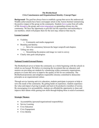 The Brotherhood
Civic Consciousness and Organizational Identity- Concept Paper
Background- The goal has always been to establish a group that serves the underserved.
Notable achievements have been a newspaper article in the Aurora Sentinel summarizing
the positive impact of the group on the community. Students have ccome from all walks
of life through to the group, and come outgraduate as upstanding citizens into the
community. We have the opportunity to provide real life experience and mentorship to
our members, which will prepare them for the next step, whatever that may be.
Lessons Learned
• Visibility
o Community and media engagement
• Branding and Identity
o Strive for consistency between the larger nonprofit and chapters
• Telling our story
o Streamlining the purpose and image we want to convey
• Clearly state goals and progress
National Trends/External Picture:
The Brotherhood serves to better the community as a whole beginning with the schools in
which we are housed. We believe in returning the investment that our educators and
mentors are providing our students by volunteering within community organizations,
projects or events that serve to improve the quality of life for our community. The
Brotherhood promotes and enlightens responsible citizenry committed to democratic
principles as an organizational culture.
Through service learning and civic education, students participate in projects to help or
serve the needs of the community. By getting hands on experience, students experience
the value and impact of giving to people and learn to be productive members of society.
By encouraging civic accountability, students are afforded the opportunity to share and
improve their talents while gaining new skills through helping those in need of assistance.
Strategic Themes:
• Accountability (personal/organizational responsibility)
• Service Learning
• Civic Education
• Civic Engagement
• Civic Identity
 