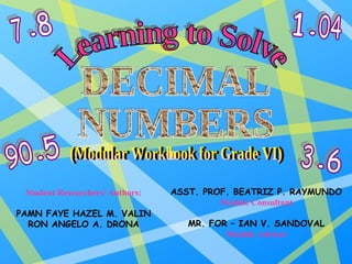 Learning to Solve DECIMAL NUMBERS (Modular Workbook for Grade VI) Student Researchers/ Authors: PAMN FAYE HAZEL M. VALIN RON ANGELO A. DRONA ASST. PROF. BEATRIZ P. RAYMUNDO Module Consultant MR. FOR – IAN V. SANDOVAL Module Adviser 7 8 1 04 3 6 90 5 