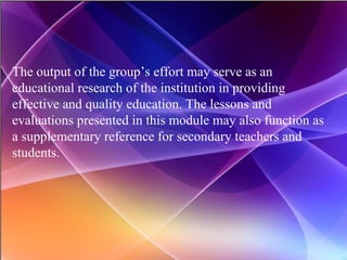 The output of the group’s effort may serve as an educational research of the institution in providing effective and quality education. The lessons and evaluations presented in this module may also function as a supplementary reference for secondary teachers and students. 