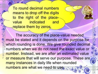 To round decimal numbers means to drop off the digits to the right of the place-value indicated and replace them by zeros. The accuracy of the place-value needed must be stated and it depends on the purpose for which rounding is done. We give rounded decimal numbers when we do not need the exact value or number. Instead, we are after an estimated value or measure that will serve our purpose. These are many instances in daily life when rounded numbers are what we need to use.  