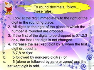 To round decimals, follow these rules: 1.  Look at the digit immediately to the right of the digit in the rounding place. 2.  All digits to the right of the place to which the number is rounded are dropped. 3.  If the first of the digits to be dropped is 0,1,2,3 or 4, the last kept digit is not changed. 4.  Increase the last kept digit by 1, when the first digit dropped is: a.  6,7,8 or 9;or b.  5 followed by non-zero digit(s); or c.  5 (alone or followed by zero or zeros) and the last kept digit is odd. 