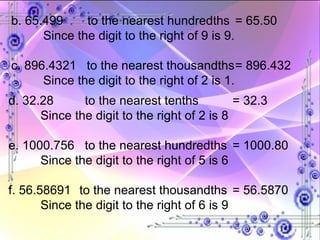 b. 65.499  to the nearest hundredths = 65.50 Since the digit to the right of 9 is 9. c. 896.4321  to the nearest thousandths = 896.432 Since the digit to the right of 2 is 1. d. 32.28  to the nearest tenths = 32.3 Since the digit to the right of 2 is 8 e. 1000.756  to the nearest hundredths  = 1000.80 Since the digit to the right of 5 is 6 f. 56.58691   to the nearest thousandths = 56.5870 Since the digit to the right of 6 is 9 
