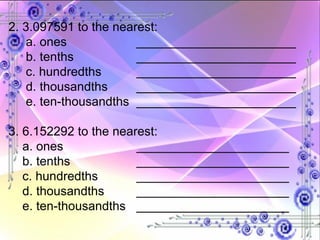 2. 3.097591 to the nearest: a. ones _______________________ b. tenths _______________________ c. hundredths _______________________ d. thousandths _______________________ e. ten-thousandths _______________________ 3. 6.152292 to the nearest: a. ones ______________________ b. tenths ______________________ c. hundredths ______________________ d. thousandths ______________________ e. ten-thousandths ______________________ 