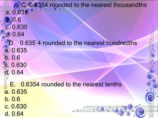 C. 0.6354 rounded to the nearest thousandths a. 0.635 b. 0.6 c. 0.630 d. 0.64 D.  0.635`4 rounded to the nearest hundredths a. 0.635 b. 0.6 c. 0.630 d. 0.64 E.  0.6354 rounded to the nearest tenths a. 0.635 b. 0.6 c. 0.630 d. 0.64 
