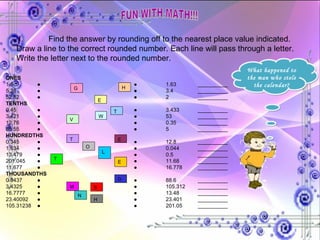 FUN WITH MATH!!! I. Find the answer by rounding off to the nearest place value indicated. Draw a line to the correct rounded number. Each line will pass through a letter. Write the letter next to the rounded number. ONES 1.6  ● ● 1.63 __________ 5.38  ● ● 3.4 __________ 52.52  ● ● 2 __________ TENTHS 0.45  ● ● 3.433 __________ 3.421  ● ● 53 __________ 12.76  ● ● 0.35 __________ 88.55  ● ● 5 __________ HUNDREDTHS 0.345  ● ● 12.8 __________ 1.634  ● ● 0.044 __________ 13.479  ● ● 0.5 __________ 201.045  ● ● 11.68 __________ 11.677  ● ● 16.778 __________ THOUSANDTHS 0.0437  ● ● 88.6 __________ 3.4325  ● ● 105.312 __________ 16.7777  ● ● 13.48 __________ 23.40092  ● ● 23.401 __________ 105.31238  ● ● 201.05 __________ T V E H W G E N T O O L H M S E T What happened to the man who stole the calendar? 