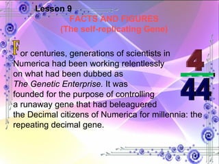 Lesson 9 FACTS AND FIGURES (The self-replicating Gene) or centuries, generations of scientists in Numerica had been working relentlessly  on what had been dubbed as  The Genetic Enterprise.  It was  founded for the purpose of controlling  a runaway gene that had beleaguered  the Decimal citizens of Numerica for millennia: the repeating decimal gene. F 4 ___ 44 