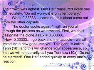 The crowd was aghast. One Half reassured every one immediately. “Do not worry, it is only temporary.”  When 0.33333… came out, his clone came out from the other capsule. The doctor spoke again. “I will run you all through the process as we proceed. First, we shall designate the clone as Ex = 0.33333… “ Now, 0.33333…, go back into the capsule---we will introduce a new gene into you. This gene is called Tenn (10), and this will change your appearance, so that we will temporarily call you Tennexx (10x). Do not be alarmed!” One Half added quickly at every one’s reaction. 