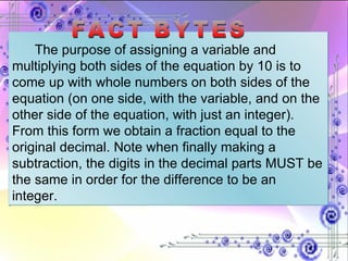 The purpose of assigning a variable and multiplying both sides of the equation by 10 is to come up with whole numbers on both sides of the equation (on one side, with the variable, and on the other side of the equation, with just an integer). From this form we obtain a fraction equal to the original decimal. Note when finally making a subtraction, the digits in the decimal parts MUST be the same in order for the difference to be an integer. FACT BYTES 