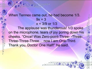 When Tennex came out, he had become 1/3. 9x = 3 x = 3/9 or 1/3 The applause was thunderous! 1/3 spoke on the microphone, tears of joy poring down his cheeks. “Once! Was Zero-point-Three- -Three-Three-Three-Three… now I am One-Third. Thank you, Doctor One Half!” he said. 