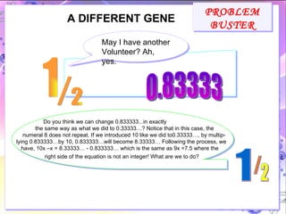 PROBLEM BUSTER A DIFFERENT GENE May I have another Volunteer? Ah, yes. 0.83333 Do you think we can change 0.833333...in exactly the same way as what we did to 0.33333…? Notice that in this case, the numeral 8 does not repeat. If we introduced 10 like we did to0.33333…, by multip- lying 0.833333…by 10, 0.833333…will become 8.33333… Following the process, we have, 10x –x = 8.33333… - 0.833333… which is the same as 9x =7.5 where the right side of the equation is not an integer! What are we to do?   1 / 2 1 / 2 
