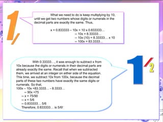 1 / What we need to do is keep multiplying by 10, until we get two numbers whose digits or numerals in the decimal parts are exactly the same. Thus,  x = 0.833333 – 10x = 10 x 0.833333…   -- 10x = 8.33333…   -- 10x (10) = 8.33333… x 10   -- 100x = 83.3333… With 0.33333…, it was enough to subtract x from 10x because the digits or numerals in their decimal parts are already exactly the same. Recall that when we subtracted them, we arrived at an integer on either side of the equation. This time, we subtract 10x from 100x, because the decimal parts of these two numbers have exactly the same digits or numerals. So that, 100x – 10x =83.3333… - 8.3333… -- 90x =75 -- x = 75/90 -- x = 5/6 -- 0.833333… 5/6 Therefore, 0.833333… is 5/6! 1 / 2 