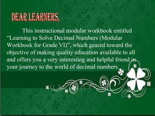 This instructional modular workbook entitled “Learning to Solve Decimal Numbers (Modular Workbook for Grade VI)”, which geared toward the objective of making quality education available to all and offers you a very interesting and helpful friend in your journey to the world of decimal numbers. Dear Learners, 