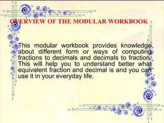 This modular workbook provides knowledge about different form or ways of computing fractions to decimals and decimals to fraction. This will help you to understand better what equivalent fraction and decimal is and you can use it in your everyday life. OVERVIEW OF THE MODULAR WORKBOOK 