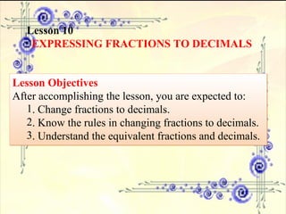 Lesson 10 EXPRESSING FRACTIONS TO DECIMALS Lesson Objectives After accomplishing the lesson, you are expected to:  . Change fractions to decimals. . Know the rules in changing fractions to decimals. . Understand the equivalent fractions and decimals. 
