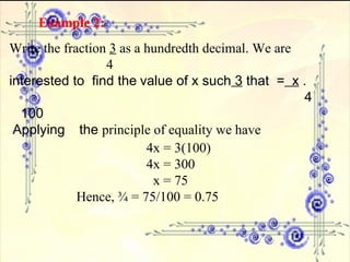 Example 2:   Write the fraction  3  as a hundredth decimal. We are      4 interested to  find the   value of x such  3  that  =   x  .      4  100 Applying  the  principle of equality we have 4x = 3(100) 4x = 300   x = 75 Hence, ¾ = 75/100 = 0.75 