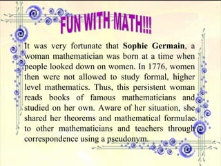 FUN WITH MATH!!! It was very fortunate that  Sophie Germain , a woman mathematician was born at a time when people looked down on women. In 1776, women then were not allowed to study formal, higher level mathematics. Thus, this persistent woman reads books of famous mathematicians and studied on her own. Aware of her situation, she shared her theorems and mathematical formulae to other mathematicians and teachers through correspondence using a pseudonym. 