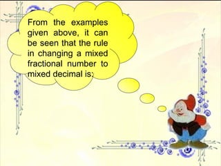 From the examples given above, it can be seen that the rule in changing a mixed fractional number to mixed decimal is: 