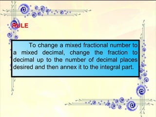 RULE To change a mixed fractional number to a mixed decimal, change the fraction to decimal up to the number of decimal places desired and then annex it to the integral part. 